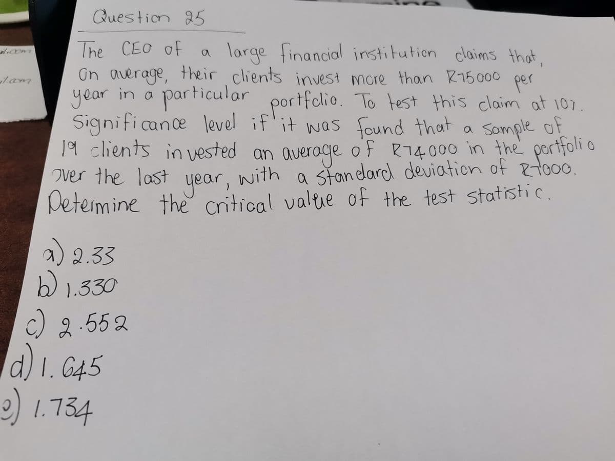 il.com
il.com
Question 25
The CEO of
large financial institution claims that,
On average, their clients invest more than R15 000
per
year in a
particular
portfolio. To test this claim at 107.
Significance level if it was found that a
19 clients in vested an average of R74.000 in the portfolio
Sample of
over the last
with
year,
Determine the critical value
a standard deviation of R1000.
of the test statistic.
a) 2.33
b) 1.330
c) 2.552
d) 1.645
9) 1.734