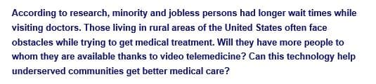 According to research, minority and jobless persons had longer wait times while
visiting doctors. Those living in rural areas of the United States often face
obstacles while trying to get medical treatment. Will they have more people to
whom they are available thanks to video telemedicine? Can this technology help
underserved communities get better medical care?