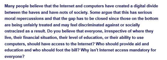 Many people believe that the Internet and computers have created a digital divide
between the haves and have-nots of society. Some argue that this has serious
moral repercussions and that the gap has to be closed since those on the bottom
are being unfairly treated and may feel discriminated against or socially
ostracized as a result. Do you believe that everyone, irrespective of where they
live, their financial situation, their level of education, or their ability to use
computers, should have access to the Internet? Who should provide aid and
education and who should foot the bill? Why isn't Internet access mandatory for
everyone?