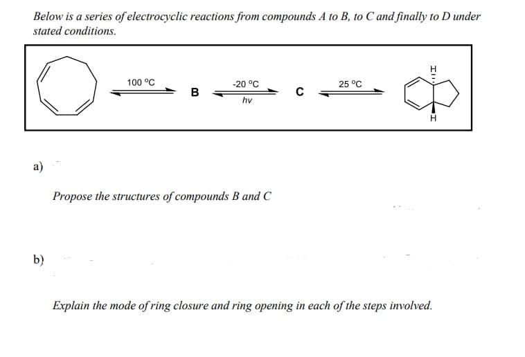Below is a series of electrocyclic reactions from compounds A to B, to C and finally to D under
stated conditions.
100 °C
-20 °C
25 °C
B
hv
а)
Propose the structures of compounds B and C
b)
Explain the mode of ring closure and ring opening in each of the steps involved.

