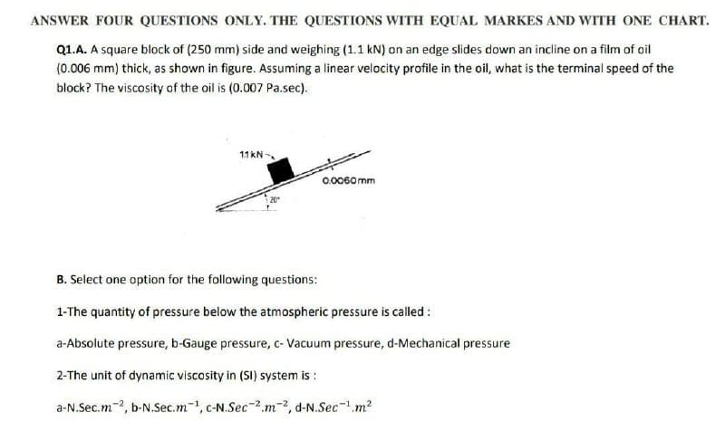 ANSWER FOUR QUESTIONS ONLY. THE QUESTIONS WITH EQUAL MARKES AND WITH ONE CHART.
Q1.A. A square block of (250 mm) side and weighing (1.1 kN) on an edge slides down an incline on a film of oil
(0.006 mm) thick, as shown in figure. Assuming a linear velocity profile in the oil, what is the terminal speed of the
block? The viscosity of the oil is (0.007 Pa.sec).
11 kN
0.0060mm
B. Select one option for the following questions:
1-The quantity of pressure below the atmospheric pressure is called:
a-Absolute pressure, b-Gauge pressure, c- Vacuum pressure, d-Mechanical pressure
2-The unit of dynamic viscosity in (SI) system is:
a-N.Sec.m2, b-N.Sec.m1, c-N.Sec-2m-2, d-N.Sec-¹m²