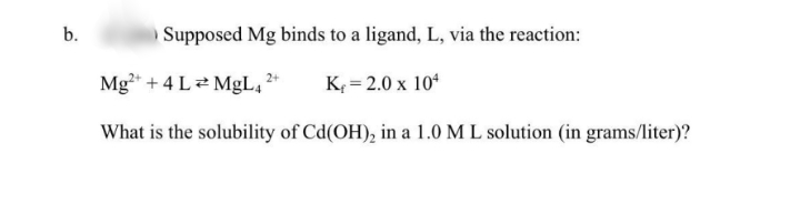 b.
Supposed Mg binds to a ligand, L, via the reaction:
Mg* + 4 Le MgL,*
K = 2.0 x 10*
What is the solubility of Cd(OH), in a 1.0 M L solution (in grams/liter)?
