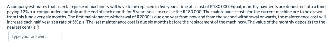 A company estimates that a certain piece of machinery will have to be replaced in five years' time at a cost of R180 000. Equal, monthly payments are deposited into a fund,
paying 12% p.a. compounded monthly at the end of each month for 5 years so as to realise the R180 000. The maintenance costs for the current machine are to be drawn
from this fund every six months. The first maintenance withdrawal of R2000 is due one year from now and from the second withdrawal onwards, the maintenence cost will
increase each half-year at a rate of 5% p.a. The last maintenance cost is due six months before the replacement of the machinery. The value of the monthly deposits ( to the
nearest cent) is R
type your answer.
