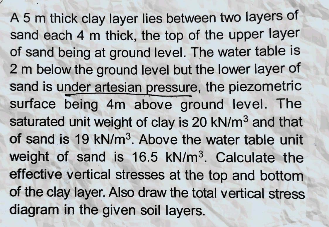 A 5 m thick clay layer lies between two layers of
sand each 4 m thick, the top of the upper layer
of sand being at ground level. The water table is
2 m below the ground level but the lower layer of
sand is under artesian pressure, the piezometric
surface being 4m above ground level. The
27
saturated unit weight of clay is 20 kN/m³ and that
of sand is 19 kN/m³. Above the water table unit
weight of sand is 16.5 kN/m³. Calculate the
effective vertical stresses at the top and bottom
of the clay layer. Also draw the total vertical stress
diagram in the given soil layers.