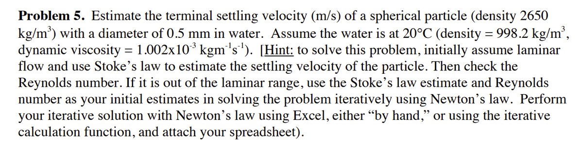 Problem 5. Estimate the terminal settling velocity (m/s) of a spherical particle (density 2650
kg/m') with a diameter of 0.5 mm in water. Assume the water is at 20°C (density = 998.2 kg/m',
dynamic viscosity = 1.002x10* kgm's'). [Hint: to solve this problem, initially assume laminar
flow and use Stoke's law to estimate the settling velocity of the particle. Then check the
Reynolds number. If it is out of the laminar range, use the Stoke's law estimate and Reynolds
number as your initial estimates in solving the problem iteratively using Newton's law. Perform
your iterative solution with Newton's law using Excel, either “by hand," or using the iterative
calculation function, and attach your spreadsheet).
-3
%3D
