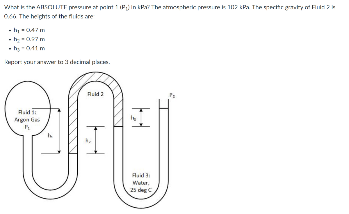 What is the ABSOLUTE pressure at point 1 (P1) in kPa? The atmospheric pressure is 102 kPa. The specific gravity of Fluid 2 is
0.66. The heights of the fluids are:
h1 = 0.47 m
h2 = 0.97 m
h3 = 0.41 m
Report your answer to 3 decimal places.
Fluid 2
P2
Fluid 1:
h;
Argon Gas
P1
h2
Fluid 3:
Water,
25 deg C
