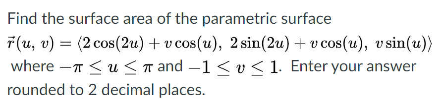 Find the surface area of the parametric surface
7(u, v) = (2 cos(2u) + v cos(u), 2 sin(2u) + v cos(u), v sin(u))
where -T < u <r and –1 < v< 1. Enter your answer
rounded to 2 decimal places.
COS
