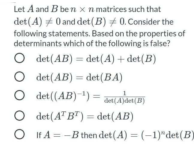 Let A and B be n x n matrices such that
det (A) # 0 and det(B) + 0. Consider the
following statements. Based on the properties of
determinants which of the following is false?
O det (AB) = det(A) + det(B)
O det (AB) = det(BA)
O det ((AB)-1) =
1
det(A)det(B)
O det(A" BT) = det(AB)
O If A = -B then det (A) = (-1)"det(B)
%3D
