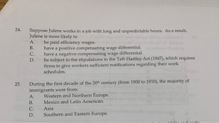 24.
Suppose Julene works in a job with long and unpredictable hours. As a result,
Julene is more likely to
be paid efficiency wages.
have a positive compensating wage differential.
C.
А.
В.
have a negative compensating wage differential.
D. be subject to the stipulations in the Taft-Hartley Act (1947), which requires
firms to give workers sufficient notifications regarding their work
schedules.
During the first decade of the 20th century (from 1900 to 1910), the majority of
immigrants were from:
25.
Western and Northern Europe.
Mexico and Latin American.
А.
В.
C.
Asia
D.
Southern and Eastern Europe.
