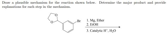 Draw a plausible mechanism for the reaction shown below. Determine the major product and provide
explanations for each step in the mechanism.
Br
1. Mg, Ether
2. E1OH
3. Catalytic H*, H,0
