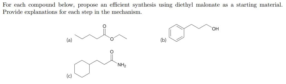 For each compound below, propose an efficient synthesis using diethyl malonate as a starting material.
Provide explanations for each step in the mechanism.
(a)
(b)
`NH2
(c)
