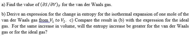 a) Find the value of (as/V), for the van der Waals gas.
b) Derive an expression for the change in entropy for the isothermal expansion of one mole of the
van der Waals gas from V₁ to V₂. c) Compare the result in (b) with the expression for the ideal
gas. For the same increase in volume, will the entropy increase be greater for the van der Waals
gas or for the ideal gas?