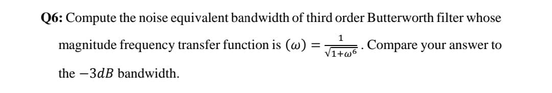 Q6: Compute the noise equivalent bandwidth of third order Butterworth filter whose
1
magnitude frequency transfer function is (w) =
. Compare your answer to
V1+w6
the -3dB bandwidth.
