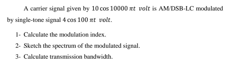 A carrier signal given by 10 cos 10000 nt volt is AM/DSB-LC modulated
by single-tone signal 4 cos 100 at volt.
1- Calculate the modulation index.
2- Sketch the spectrum of the modulated signal.
3- Calculate transmission bandwidth.
