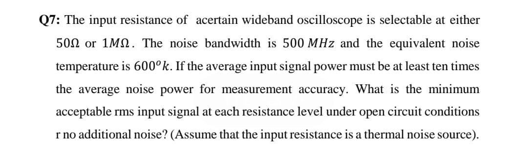 Q7: The input resistance of acertain wideband oscilloscope is selectable at either
502 or 1MN. The noise bandwidth is 500 MHz and the equivalent noise
temperature is 600°k. If the average input signal power must be at least ten times
the average noise power for measurement accuracy. What is the minimum
acceptable rms input signal at each resistance level under open circuit conditions
r no additional noise? (Assume that the input resistance is a thermal noise source).

