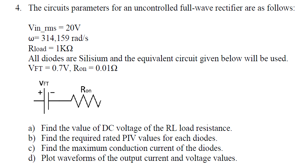 4. The circuits parameters for an uncontrolled full-wave rectifier are as follows:
Vin rms =
20V
w= 314,159 rad/s
Rload = 1KQ
All diodes are Silisium and the equivalent circuit given below will be used.
VFT = 0.7V, Ron = 0.01Q
VET
Ron
+
a) Find the value of DC voltage of the RL load resistance.
b) Find the required rated PIV values for each diodes.
c) Find the maximum conduction current of the diodes.
d) Plot waveforms of the output current and voltage values.
