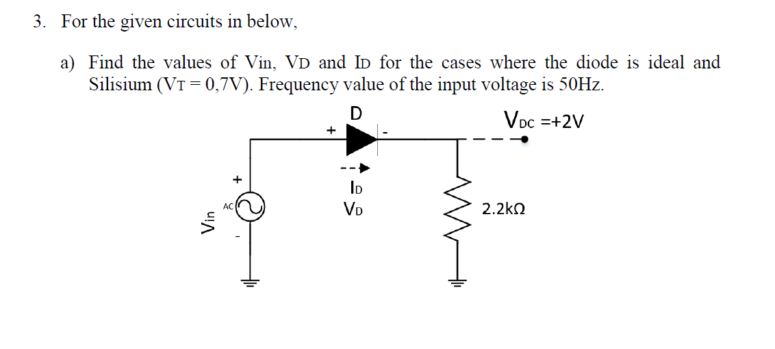 3. For the given circuits in below,
a) Find the values of Vin, VD and ID for the cases where the diode is ideal and
Silisium (VT = 0,7V). Frequency value of the input voltage is 50HZ.
Voc =+2V
+
ID
VD
2.2kN
