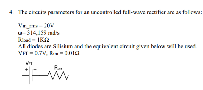 4. The circuits parameters for an uncontrolled full-wave rectifier are as follows:
Vin_rms = 20V
w= 314,159 rad/s
Rload = 1KQ
All diodes are Silisium and the equivalent circuit given below will be used.
VFT = 0.7V, Ron = 0.012
VFT
Ron
