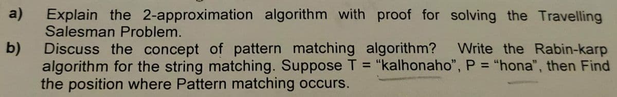 a)
b)
Explain the 2-approximation algorithm with proof for solving the Travelling
Salesman Problem.
Discuss the concept of pattern matching algorithm? Write the Rabin-karp
algorithm for the string matching. Suppose T = "kalhonaho", P = "hona", then Find
the position where Pattern matching occurs.