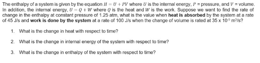 The enthalpy of a system is given by the equation H = U + PV where U is the internal energy, P = pressure, and V = volume.
In addition, the internal energy, U = Q + W where Q is the heat and W is the work. Suppose we want to find the rate of
change in the enthalpy at constant pressure of 1.25 atm, what is the value when heat is absorbed by the system at a rate
of 45 J/s and work is done by the system at a rate of 100 J/s when the change of volume is rated at 35 x 105 m/s?
1. What is the change in heat with respect to time?
2. What is the change in internal energy of the system with respect to time?
3. What is the change in enthalpy of the system with respect to time?
