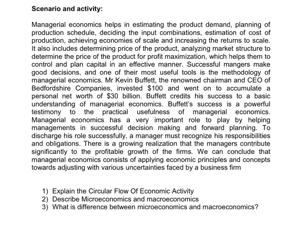 Scenario and activity:
Managerial economics helps in estimating the product demand, planning of
production schedule, deciding the input combinations, estimation of cost of
production, achieving economies of scale and increasing the returns to scale.
It also includes determining price of the product, analyzing market structure to
determine the price of the product for profit maximization, which helps them to
control and plan capital in an effective manner. Successful mangers make
good decisions, and one of their most useful tools is the methodology of
managerial economics. Mr Kevin Buffett, the renowned chairman and CEO of
Bedfordshire Companies, invested $100 and went on to accumulate a
personal net worth of $30 billion. Buffett credits his success to a basic
understanding of managerial economics. Buffett's success is a powerful
testimony
Managerial economics has a very important role to play by helping
managements in successful decision making and forward planning. To
discharge his role successfully, a manager must recognize his responsibilities
and obligations. There is a growing realization that the managers contribute
significantly to the profitable growth of the firms. We can conclude that
managerial economics consists of applying economic principles and concepts
towards adjusting with various uncertainties faced by a business firm
to
the practical
usefulness
of managerial economics.
1) Explain the Circular Flow Of Economic Activity
2) Describe Microeconomics and macroeconomics
3) What is difference between microeconomics and macroeconomics?
