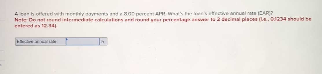 A loan is offered with monthly payments and a 8.00 percent APR. What's the loan's effective annual rate (EAR)?
Note: Do not round intermediate calculations and round your percentage answer to 2 decimal places (i.e., 0.1234 should be
entered as 12.34).
Effective annual rate
%