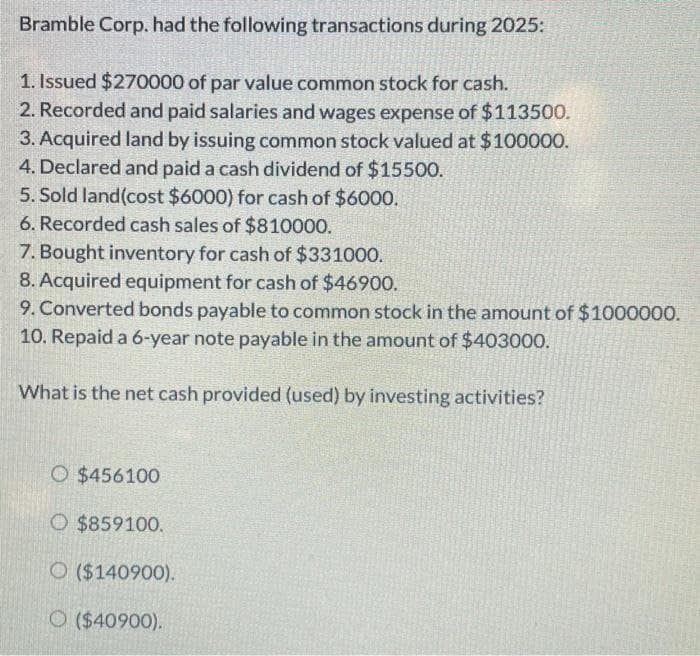 Bramble Corp. had the following transactions during 2025:
1. Issued $270000 of par value common stock for cash.
2. Recorded and paid salaries and wages expense of $113500.
3. Acquired land by issuing common stock valued at $100000.
4. Declared and paid a cash dividend of $15500.
5. Sold land(cost $6000) for cash of $6000.
6. Recorded cash sales of $810000.
7. Bought inventory for cash of $331000.
8. Acquired equipment for cash of $46900.
9. Converted bonds payable to common stock in the amount of $1000000.
10. Repaid a 6-year note payable in the amount of $403000.
What is the net cash provided (used) by investing activities?
O $456100
O $859100.
O ($140900).
O ($40900).