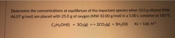 Determine the concentrations at equilibrium of the important species when 10.0 g ethanol (MW
46.07 g/mol) are placed with 25.0 g of oxygen (MW 32.00 g/mol) in a 1.00 L container at 100.°C.
C2H5OH(I) + 302(g) <-> 2CO2(g) + 3H20(1)
Kc = 168. M1
%3D
