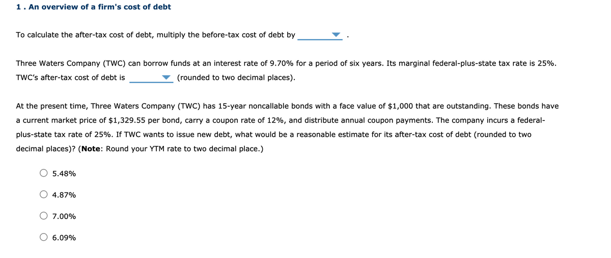 1. An overview of a firm's cost of debt
To calculate the after-tax cost of debt, multiply the before-tax cost of debt by
Three Waters Company (TWC) can borrow funds at an interest rate of 9.70% for a period of six years. Its marginal federal-plus-state tax rate is 25%.
TWC's after-tax cost of debt is
(rounded to two decimal places).
At the present time, Three Waters Company (TWC) has 15-year noncallable bonds with a face value of $1,000 that are outstanding. These bonds have
a current market price of $1,329.55 per bond, carry a coupon rate of 12%, and distribute annual coupon payments. The company incurs a federal-
plus-state tax rate of 25%. If TWC wants to issue new debt, what would be a reasonable estimate for its after-tax cost of debt (rounded to two
decimal places)? (Note: Round your YTM rate to two decimal place.)
5.48%
4.87%
7.00%
6.09%
