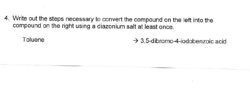 4. Write out the steps necessary to convert the compound on the left into the
compound on the right using a diazonium salt at least once.
Toluene
3,5-dibromo-4-iodobenzoic acid