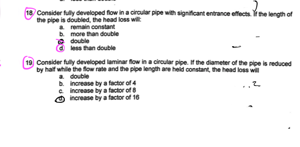 18 Consider fully developed flow in a circular pipe with significant entrance effects. If the length of
the pipe is doubled, the head loss will:
a. remain constant
b.
more than double
double
d less than double
19 Consider fully developed laminar flow in a circular pipe. If the diameter of the pipe is reduced
by half while the flow rate and the pipe length are held constant, the head loss will
.2
a. double
b. increase by a factor of 4
c. increase by a factor of 8
increase by a factor of 16