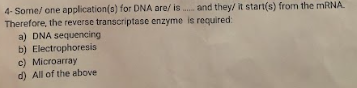 4- Some/ one application(s) for DNA are/ is.... and they/ it start(s) from the mRNA.
Therefore, the reverse transcriptase enzyme is required:
a) DNA sequencing
b) Electrophoresis
c) Microarray
d) All of the above