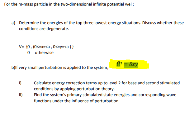 For the m-mass particle in the two-dimensional infinite potential well;
a) Determine the energies of the top three lowest-energy situations. Discuss whether these
conditions are degenerate.
V= {0, (0<=x=<a , 0<=y=<a ) }
o otherwise
A' = 8xy
b)lf very small perturbation is applied to the system;
i)
Calculate energy correction terms up to level 2 for base and second stimulated
conditions by applying perturbation theory.
Find the system's primary stimulated state energies and corresponding wave
ii)
functions under the influence of perturbation.
