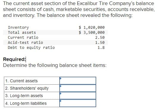 The current asset section of the Excalibur Tire Company's balance
sheet consists of cash, marketable securities, accounts receivable,
and inventory. The balance sheet revealed the following:
Inventory
Total assets
Current ratio
Acid-test ratio
Debt to equity ratio
$ 1,020,000
$ 3,500,000
1. Current assets
2. Shareholders' equity
3. Long-term assets
4. Long-term liabilities
2.50
1.50
1.8
Required:
Determine the following balance sheet items: