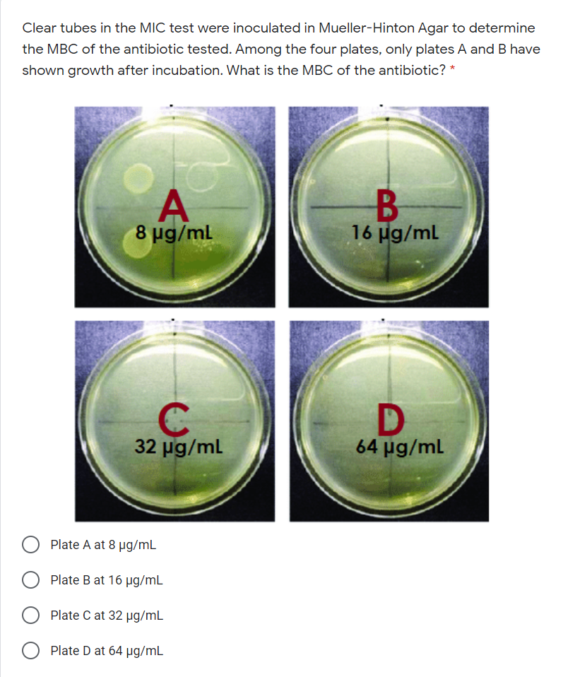 Clear tubes in the MIC test were inoculated in Mueller-Hinton Agar to determine
the MBC of the antibiotic tested. Among the four plates, only plates A and B have
shown growth after incubation. What is the MBC of the antibiotic? *
to
A
8 ug/ml
16 µg/ml
32 ug/ml
64 pg/ml
Plate A at 8 µg/mL
Plate B at 16 µg/mL
Plate C at 32 ug/mL
Plate D at 64 µg/mL

