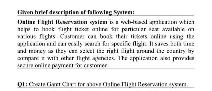 Given brief description of following System:
Online Flight Reservation system is a web-based application which
helps to book flight ticket online for particular seat available on
various flights. Customer can book their tickets online using the
application and can easily search for specific flight. It saves both time
and money as they can select the right flight around the country by
compare it with other flight agencies. The application also provides
secure online payment for customer.
Q1: Create Gantt Chart for above Online Flight Reservation system.