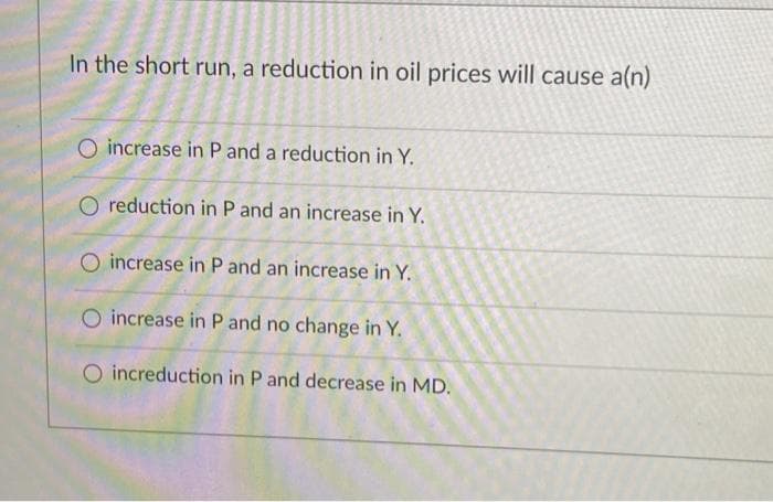 In the short run, a reduction in oil prices will cause a(n)
O increase in P and a reduction in Y.
O reduction in P and an increase in Y.
increase in P and an increase in Y.
O increase in P and no change in Y.
O increduction in P and decrease in MD.