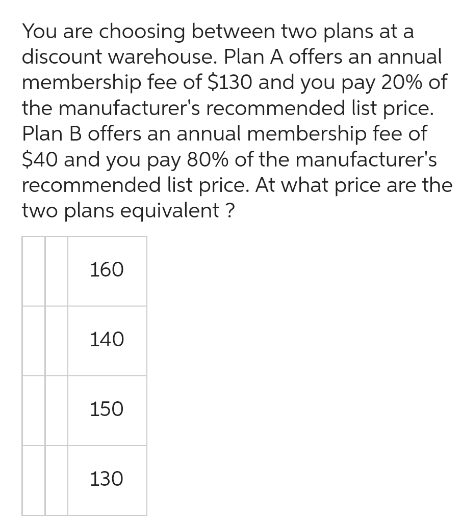 You are choosing between two plans at a
discount warehouse. Plan A offers an annual
membership fee of $130 and you pay 20% of
the manufacturer's recommended list price.
Plan B offers an annual membership fee of
$40 and you pay 80% of the manufacturer's
recommended list price. At what price are the
two plans equivalent ?
160
140
150
130