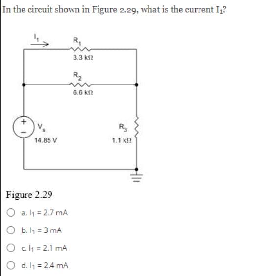 In the circuit shown in Figure 2.29, what is the current I₁?
Vs
14.85 V
Figure 2.29
O a. l₁ = 2.7 mA
O b. l₁ = 3 mA
O c.l₁ = 2.1 mA
O d. l₁ = 2.4 mA
R₁
3.3 ΚΩ
R₂
6.6 ΚΩ
R3
1.1 ΚΩ