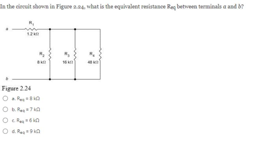 In the circuit shown in Figure 2.24, what is the equivalent resistance Req between terminals a and b?
R₁
1.2 ΚΩ
Figure 2.24
a. Req = 8 k
b. Req = 7 k
c. Req = 6 k
O d. Req = 9 k
R₂
8 kf2
R3
16 ΚΩ
RA
48 ΚΩ