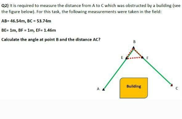 Q2) It is required to measure the distance from A to C which was obstructed by a building (see
the figure below). For this task, the following measurements were taken in the field:
AB= 46.54m, BC = 53.74m
BE= 1m, BF = 1m, EF= 1.46m
Calculate the angle at point Band the distance AC?
B
E
Building
