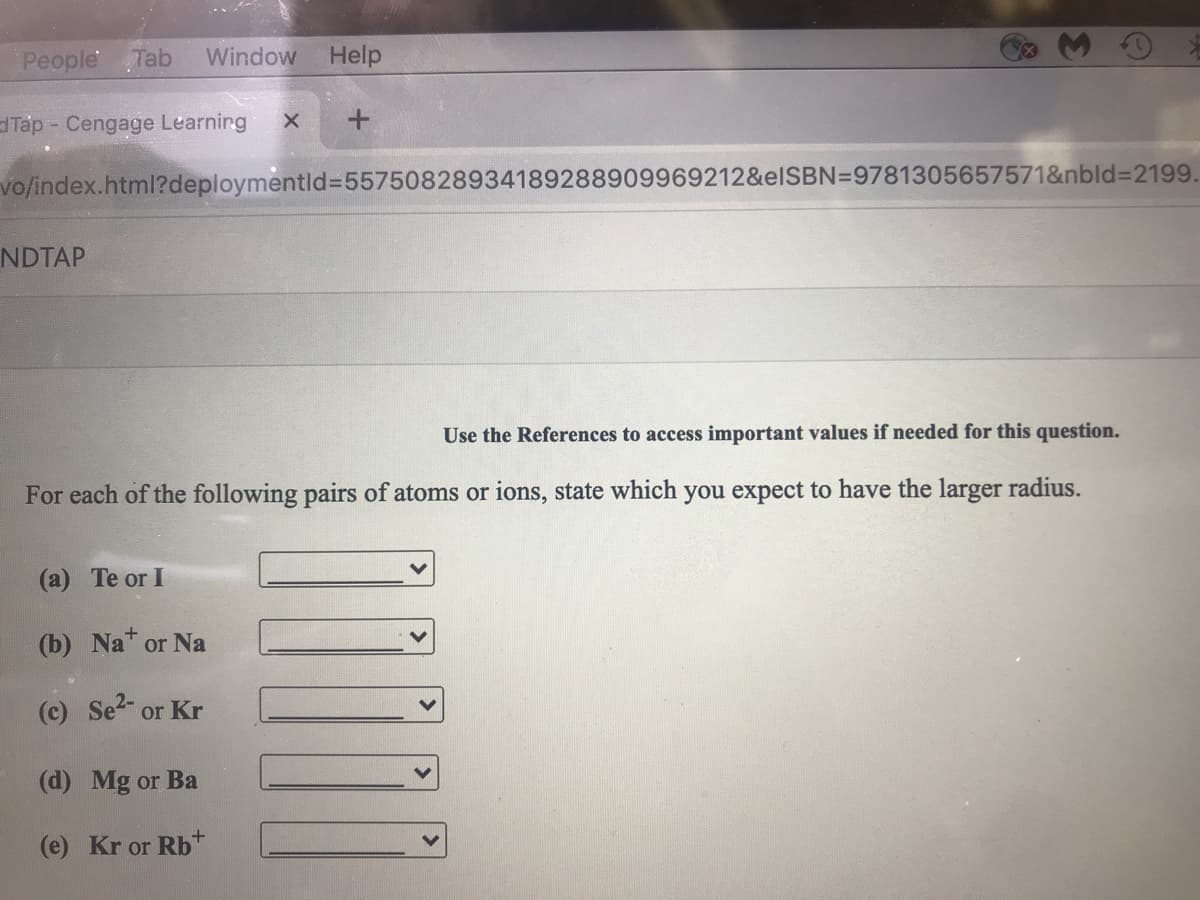 People Tab
Window
Help
dTáp - Cengage Learnirg
vo/index.html?deploymentld%3D55750828934189288909969212&elSBN=9781305657571&nbld%32199.
NDTAP
Use the References to access important values if needed for this question.
For each of the following pairs of atoms or ions, state which you expect to have the larger radius.
(a) Te or I
(b) Na or Na
(c) Se or Kr
(d) Mg or Ba
(e) Kr or Rb+
