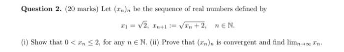 Question 2. (20 marks) Let (zn)n be the sequence of real numbers defined by
x1 = √2, n+1 = √√n+2, neN.
(i) Show that 0< n ≤ 2, for any ne N. (ii) Prove that (n)n is convergent and find limno n