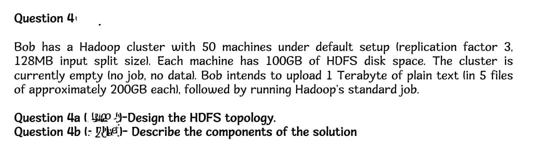 Question 4
Bob has a Hadoop cluster with 50 machines under default setup (replication factor 3,
128MB input split size). Each machine has 100GB of HDFS disk space. The cluster is
currently empty (no job, no data). Bob intends to upload 1 Terabyte of plain text (in 5 files
of approximately 200GB each), followed by running Hadoop's standard job.
Question 4a (-Design the HDFS topology.
Question 4b (: - Describe the components of the solution