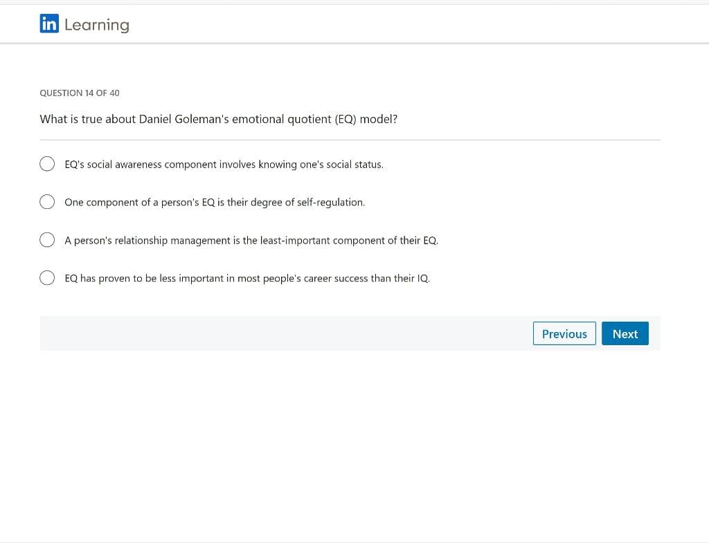 in Learning
QUESTION 14 OF 40
What is true about Daniel Goleman's emotional quotient (EQ) model?
EQ's social awareness component involves knowing one's social status.
One component of a person's EQ is their degree of self-regulation.
A person's relationship management is the least-important component of their EQ.
EQ has proven to be less important in most people's career success than their IQ.
Previous Next