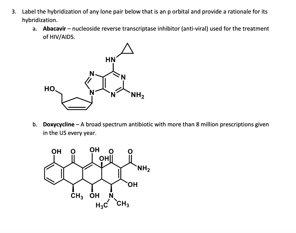 3. Label the hybridization of any lone pair below that is an p orbital and provide a rationale for its
hybridization.
a. Abacavir - nucleoside reverse transcriptase inhibitor (anti-viral) used for the treatment
of HIV/AIDS.
НО.
N
OH O
HN
b. Doxycycline - A broad spectrum antibiotic with more than 8 million prescriptions given
in the US every year.
OH O
OH||
'N
CH3 OH N
NH₂
OH
H3C CH3
NH₂