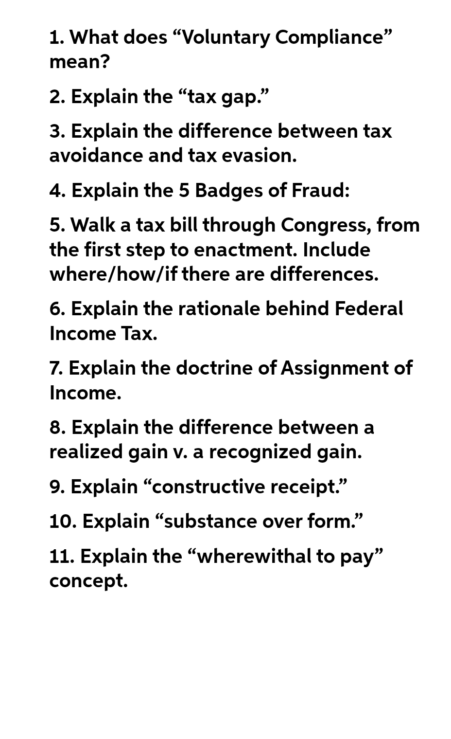 1. What does "Voluntary Compliance"
mean?
2. Explain the "tax gap."
3. Explain the difference between tax
avoidance and tax evasion.
4. Explain the 5 Badges of Fraud:
5. Walk a tax bill through Congress, from
the first step to enactment. Include
where/how/if there are differences.
6. Explain the rationale behind Federal
Income Tax.
7. Explain the doctrine of Assignment of
Income.
8. Explain the difference between a
realized gain v. a recognized gain.
9. Explain "constructive receipt."
10. Explain "substance over form."
11. Explain the "wherewithal to pay"
concept.