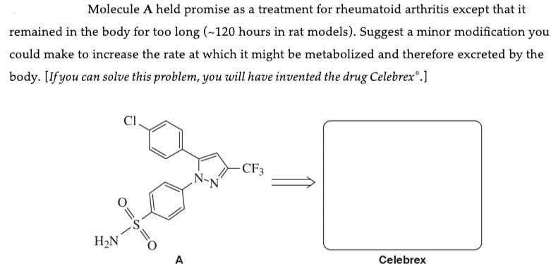 Molecule A held promise as a treatment for rheumatoid arthritis except that it
remained in the body for too long (~120 hours in rat models). Suggest a minor modification you
could make to increase the rate at which it might be metabolized and therefore excreted by the
body. [If you can solve this problem, you will have invented the drug Celebrex®.]
Cl.
O=S=
H₂N
O
A
-CF3
Celebrex