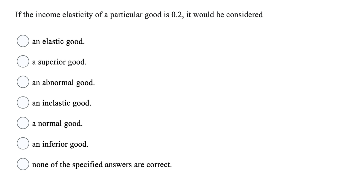 If the income elasticity of a particular good is 0.2, it would be considered
an elastic good.
a superior good.
an abnormal good.
an inelastic good.
a normal good.
an inferior good.
none of the specified answers are correct.