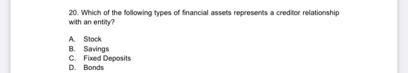 20. Which of the following types of financial assets represents a creditor relationship
with an entity?
A. Stock
B. Savings
C. Fixed Deposits
D. Bonds
